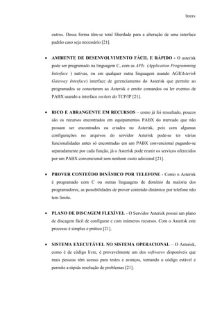 lxxxv
outros. Dessa forma têm-se total liberdade para a alteração de uma interface
padrão caso seja necessário [21].
• AMBIENTE DE DESENVOLVIMENTO FÁCIL E RÁPIDO - O asterisk
pode ser programado na linguagem C, com as APIs (Application Programming
Interface ) nativas, ou em qualquer outra linguagem usando AGI(Asterisk
Gateway Interface) interface de gerenciamento do Asterisk que permite ao
programados se conectarem ao Asterisk e emitir comandos ou ler eventos de
PABX usando a interface sockets do TCP/IP [21].
• RICO E ABRANGENTE EM RECURSOS – como já foi ressaltado, poucos
são os recursos encontrados em equipamentos PABX do mercado que não
possam ser encontrados ou criados no Asterisk, pois com algumas
configurações no arquivos do servidor Asterisk pode-se ter várias
funcionalidades antes só encontradas em um PABX convencional pagando-se
separadamente por cada função, já o Asterisk pode reunir os serviços oferecidos
por um PABX convencional sem nenhum custo adicional [21].
• PROVER CONTEÚDO DINÂMICO POR TELEFONE - Como o Asterisk
é programado com C ou outras linguagens de domínio da maioria dos
programadores, as possibilidades de prover conteúdo dinâmico por telefone não
tem limite.
• PLANO DE DISCAGEM FLEXÍVEL - O Servidor Asterisk possui um plano
de discagem fácil de configurar e com inúmeros recursos. Com o Asterisk este
processo é simples e prático [21].
• SISTEMA EXECUTÁVEL NO SISTEMA OPERACIONAL – O Asterisk,
como é de código livre, é provavelmente um dos softwares disponíveis que
mais pessoas têm acesso para testes e avanços, tornando o código estável e
permite a rápida resolução de problemas [21].
 