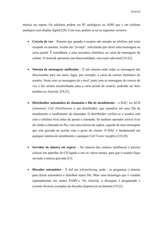 lxxxvii
música em espera. Os telefones podem ser IP, analógicos ou ADSI que é um telefone
analógico com display digital [28]. Com isso, podem-se ter os seguintes recursos:
• Correio de voz – Permite que quando o usuário não atender ao telefone, por estar
ocupado ou ausente, receba um “prompt’, solicitando que deixe uma mensagem na
caixa postal. É semelhante a uma secretária eletrônica ou caixa de mensagens do
celular. O Asterisk apresenta esta funcionalidade, sem custo adicional [19,21].
• Sistema de mensagens unificadas – É um sistema onde todas as mensagens são
direcionadas para um único lugar, por exemplo, a caixa de correio eletrônico do
usuário. Neste caso as mensagens de e-mail, junto com as mensagens do correio de
voz e fax seriam encaminhadas para a caixa postal do usuário, podendo ser feito
também no Asterisk. [19,21].
• Distribuidor automático de chamadas e fila de atendimento – o DAC, ou ACD
(Automatic Call Distribution) é um distribuidor, que autentica em uma fila de
atendimento o recebimento de chamadas. O distribuidor verifica se o usuário está
com o telefone livre antes de passar a chamada. Se nenhum operador estiver livre
ele retém a chamada na fila, com uma música de espera, seguida de uma mensagem
que será gravada de acordo com o gosto do cliente. O DAC é fundamental em
qualquer sistema de atendimento e qualquer Call Center receptivo [19,28].
• Servidor de música em espera – Na maioria das centrais telefônicas é preciso
colocar um aparelho de CD ligado a um ou vários ramais, para que o usuário fique
ouvindo a música gravada [21].
• Discador automático – É útil em telemarketing, pode - se programar o sistema
para discar automático e distribuir numa fila. Mais uma tecnologia que é vendida
separadamente em outros PABX’s. No Asterisk, a discagem é programada e
existem diversos exemplos de discador disponíveis na Internet [19,21].
 