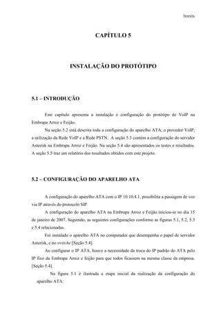 lxxxix
CAPÍTULO 5
INSTALAÇÃO DO PROTÓTIPO
5.1 – INTRODUÇÃO
Este capítulo apresenta a instalação e configuração do protótipo de VoIP na
Embrapa Arroz e Feijão.
Na seção 5.2 está descrita toda a configuração do aparelho ATA, o provedor VoIP,
a utilização da Rede VoIP e a Rede PSTN. A seção 5.3 contém a configuração do servidor
Asterisk na Embrapa Arroz e Feijão. Na seção 5.4 são apresentados os testes e resultados.
A seção 5.5 traz um relatório dos resultados obtidos com este projeto.
5.2 – CONFIGURAÇÃO DO APARELHO ATA
A configuração do aparelho ATA com o IP 10.10.4.1, possibilita a passagem de voz
via IP através do protocolo SIP.
A configuração do aparelho ATA na Embrapa Arroz e Feijão iniciou-se no dia 15
de janeiro de 2007. Seguindo, as seguintes configurações conforme as figuras 5.1, 5.2, 5.3
e 5.4 relacionadas.
Foi instalado o aparelho ATA no computador que desempenha o papel de servidor
Asterisk, e no switche [Seção 5.4].
Ao configurar o IP ATA, houve a necessidade da troca do IP padrão do ATA pelo
IP fixo da Embrapa Arroz e feijão para que todos ficassem na mesma classe da empresa.
[Seção 5.4].
Na figura 5.1 é ilustrada a etapa inicial da realização da configuração do
aparelho ATA:
 