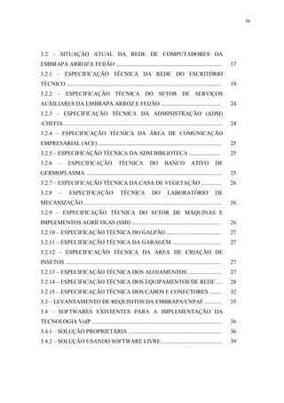 ix
3.2 – SITUAÇÃO ATUAL DA REDE DE COMPUTADORES DA
EMBRAPA ARROZ E FEIJÃO .......................................................................... 17
3.2.1 – ESPECIFICAÇÃO TÉCNICA DA REDE DO ESCRITÓRIO
TÉCNICO ............................................................................................................ 19
3.2.2 – ESPECIFICAÇÃO TÉCNICA DO SETOR DE SERVIÇOS
AUXILIARES DA EMBRAPA ARROZ E FEIJÃO .......................................... 24
3.2.3 – ESPECIFICAÇÃO TÉCNICA DA ADMINISTRAÇÃO (ADM)
/CHEFIA .............................................................................................................. 24
3.2.4 – ESPECIFICAÇÃO TÉCNICA DA ÁREA DE COMUNICAÇÃO
EMPRESARIAL (ACE) ...................................................................................... 25
3.2.5 – ESPECIFICAÇÃO TÉCNICA DA ADM/BIBLIOTECA ...................... 25
3.2.6 – ESPECIFICAÇÃO TÉCNICA DO BANCO ATIVO DE
GERMOPLASMA ............................................................................................... 25
3.2.7 – ESPECIFICAÇÃO TÉCNICA DA CASA DE VEGETAÇÃO .............. 26
3.2.8 – ESPECIFICAÇÃO TÉCNICA DO LABORATÓRIO DE
MECANIZAÇÃO ................................................................................................ 26
3.2.9 – ESPECIFICAÇÃO TÉCNICA DO SETOR DE MÁQUINAS E
IMPLEMENTOS AGRÍCOLAS (SMI) .............................................................. 26
3.2.10 – ESPECIFICAÇÃO TÉCNICA DO GALPÃO ...................................... 27
3.2.11 – ESPECIFICAÇÃO TÉCNICA DA GARAGEM .................................. 27
3.2.12 – ESPECIFICAÇÃO TÉCNICA DA ÁREA DE CRIAÇÃO DE
INSETOS ............................................................................................................. 27
3.2.13 – ESPECIFICAÇÃO TÉCNICA DOS ALOJAMENTOS ....................... 27
3.2.14 – ESPECIFICAÇÃO TÉCNICA DOS EQUIPAMENTOS DE REDE .... 28
3.2.15 – ESPECIFICAÇÃO TÉCNICA DOS CABOS E CONECTORES ........ 32
3.3 – LEVANTAMENTO DE REQUISITOS DA EMBRAPA/CNPAF ............ 35
3.4 – SOFTWARES EXISTENTES PARA A IMPLEMENTAÇÃO DA
TECNOLOGIA VoIP .......................................................................................... 36
3.4.1 – SOLUÇÃO PROPRIETÁRIA ................................................................. 36
3.4.2 – SOLUÇÃO USANDO SOFTWARE LIVRE .......................................... 39
 