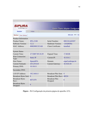 xc
Product Information
Product Name: SPA-2100 Serial Number: 88012GA69207
Software Version: 3.2.2 Hardware Version: 1.0.0(403b)
MAC Address: 000E08ECE3AB Client Certificate: Installed
System Status
Current Time: 2/7/2007 09:18:29 Elapsed Time: 17:40:08
Wan Connection
Type:
Static IP Current IP: 10.10.4.1
Host Name: SipuraSPA Domain: cnpaf.embrapa.br
Current Netmask: 255.255.0.0 Current Gateway: 10.10.0.10
Primary DNS: 10.10.0.1
Secondary DNS:
LAN IP Address: 192.168.0.1 Broadcast Pkts Sent: 0
Broadcast Bytes Sent: 0 Broadcast Pkts Recv: 48524
Broadcast Bytes
Recv:
4071479
Broadcast Pkts
Dropped:
0
Broadcast Bytes
Dropped:
0
Figura – 5.1 Configuração da primeira página do aparelho ATA
 