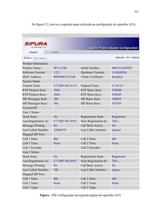 xci
Na figura 5.2, tem-se a segunda etapa realizada na configuração do aparelho ATA:
Product Information
Product Name: SPA-2100 Serial Number: 88012GA69207
Software Version: 3.2.2 Hardware Version: 1.0.0(403b)
MAC Address: 000E08ECE3AB Client Certificate: Installed
System Status
Current Time: 2/7/2007 09:16:33 Elapsed Time: 17:38:12
RTP Packets Sent: 3564 RTP Bytes Sent: 570240
RTP Packets Recv: 2864 RTP Bytes Recv: 458240
SIP Messages Sent: 386 SIP Bytes Sent: 199655
SIP Messages Recv: 386 SIP Bytes Recv: 183185
External IP:
Line 1 Status
Hook State: On Registration State: Registered
Last Registration At: 2/7/2007 08:30:07 Next Registration In: 784 s
Message Waiting: No Call Back Active: No
Last Called Number: 32806878 Last Caller Number: sipura1
Mapped SIP Port:
Call 1 State: Idle Call 2 State: Idle
Call 1 Tone: None Call 2 Tone: None
Call 1 Encoder: Call 2 Encoder:
Line 2 Status
Hook State: On Registration State: Registered
Last Registration At: 2/7/2007 08:30:07 Next Registration In: 784 s
Message Waiting: No Call Back Active: No
Last Called Number: 100 Last Caller Number: sipura
Mapped SIP Port:
Call 1 State: Idle Call 2 State: Idle
Call 1 Tone: None Call 2 Tone: None
Call 1 Type: Call 2 Type:
Figura – 5.2 Configuração da segunda página do aparelho ATA
 