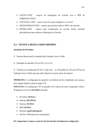 xcvi
• ZAPTEL.CONF – arquivo de interligação do Asterisk com o PBX da
EMBRAPA/CNPAF.
• VOICEMAIL.CONF – arquivo que serve para configurar o voicemail
• MUSICONHOLD.CONF – arquivo que encontra todos os MP3’s do Asterisk.
• MYSQL.CONF – arquivo para configuração do servidor MySql, utilizado
principalmente para realizar a bilhetagem do Asterisk.
5.4 - TESTES E RESULTADOS OBTIDOS
Instalação do Protótipo:
1 – Sistema Operacional já instalado pela Embrapa Arroz e Feijão
2 – Instalação do aparelho ATA no PC e no swich
3 – Tentativa de configuração IP ATA, onde troca – se o IP padrão do ATA pelo IP fixo da
Embrapa Arroz e Feijão para que todos fiquem na mesma classe da empresa
PROBLEMA: A configuração do aparelho via telefone não foi completada com sucesso,
pois sempre desligava antes de pegar o IP.
SOLUÇÃO: Foi configurado o IP do aparelho ATA através de outro computador. Onde o
IP padrão do ATA era 192.168.0.1, ficando:
• IP estático 10.10.4.1,
• Máscara 255.255.0.0
• Gateway 10.10.0.1
• DNS 10.10.0.1
• Domínio cnpaf-embrapa.br
• Sip Port: 5060 (porta de comunicação)
PS.: Importante é colocar o print de tela da interface devidamente configurada
 