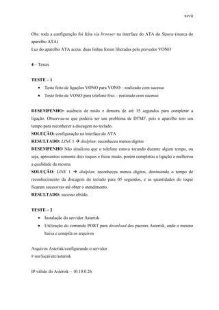 xcvii
Obs: toda a configuração foi feita via browser na interface do ATA do Sipura (marca do
aparelho ATA)
Luz do aparelho ATA acesa: duas linhas foram liberadas pelo provedor VONO
4 – Testes
TESTE – 1
• Teste feito de ligações VONO para VONO – realizado com sucesso
• Teste feito de VONO para telefone fixo – realizado com sucesso
DESEMPENHO: ausência de ruído e demora de até 15 segundos para completar a
ligação. Observou-se que poderia ser um problema de DTMF, pois o aparelho tem um
tempo para reconhecer a discagem no teclado.
SOLUÇÃO: configuração na interface do ATA
RESULTADO: LINE 1 dialplan: reconheceu menos dígitos
DESEMPENHO Não sinalizou que o telefone estava tocando durante algum tempo, ou
seja, apresentou somente dois toques e ficou mudo, porém completou a ligação e melhorou
a qualidade da mesma.
SOLUÇÃO: LINE 1 dialplan: reconheceu menos dígitos, diminuindo o tempo de
reconhecimento da discagem do teclado para 05 segundos, e as quantidades do toque
ficaram sucessivas até obter o atendimento.
RESULTADO: sucesso obtido.
TESTE – 2
• Instalação do servidor Asterisk
• Utilização do comando PORT para download dos pacotes Asterisk, onde o mesmo
baixa e compila os arquivos
Arquivos Asterisk/configurando o servidor
# usr/local/etc/asterisk
IP válido do Asterisk – 10.10.0.26
 