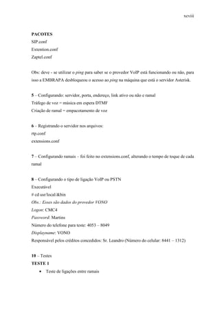 xcviii
PACOTES
SIP.conf
Extention.conf
Zaptel.conf
Obs: deve - se utilizar o ping para saber se o provedor VoIP está funcionando ou não, para
isso a EMBRAPA desbloqueou o acesso ao ping na máquina que está o servidor Asterisk.
5 – Configurando: servidor, porta, endereço, link ativo ou não e ramal
Tráfego de voz = música em espera DTMF
Criação de ramal = empacotamento de voz
6 – Registrando o servidor nos arquivos:
rtp.conf
extensions.conf
7 – Configurando ramais – foi feito no extensions.conf, alterando o tempo de toque de cada
ramal
8 – Configurando o tipo de ligação VoIP ou PSTN
Executável
# cd usr/local/&bin
Obs.: Esses são dados do provedor VONO
Logon: CMC4
Password: Martins
Número do telefone para teste: 4053 – 8049
Displayname: VONO
Responsável pelos créditos concedidos: Sr. Leandro (Número do celular: 8441 – 1312)
10 – Testes
TESTE 1
• Teste de ligações entre ramais
 