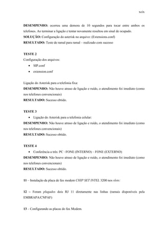 xcix
DESEMPENHO: ocorreu uma demora de 10 segundos para tocar entre ambos os
telefones. Ao terminar a ligação e tentar novamente resultou em sinal de ocupado.
SOLUÇÃO: Configuração do asterisk no arquivo: (Extensions.conf)
RESULTADO: Teste de ramal para ramal – realizado com sucesso
TESTE 2
Configuração dos arquivos:
• SIP.conf
• extension.conf
Ligação do Asterisk para a telefonia fixa:
DESEMPENHO: Não houve atraso de ligação e ruído, o atendimento foi imediato (como
nos telefones convencionais)
RESULTADO: Sucesso obtido.
TESTE 3
• Ligação do Asterisk para a telefonia celular:
DESEMPENHO: Não houve atraso de ligação e ruído, o atendimento foi imediato (como
nos telefones convencionais)
RESULTADO: Sucesso obtido.
TESTE 4
• Conferência a três: PC –FONE (INTERNO) – FONE (EXTERNO)
DESEMPENHO: Não houve atraso de ligação e ruído, o atendimento foi imediato (como
nos telefones convencionais)
RESULTADO: Sucesso obtido.
11 – Instalação da placa de fax modem CHIP SET INTEL 3200 nos slots:
12 – Foram plugados dois RJ 11 diretamente nas linhas (ramais disponíveis pela
EMBRAPA/CNPAF)
13 – Configurando as placas do fax Modem.
 
