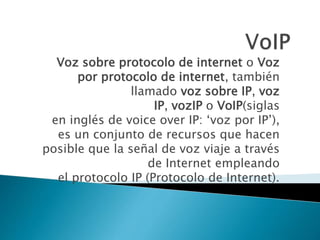 Voz sobre protocolo de internet o Voz
por protocolo de internet, también
llamado voz sobre IP, voz
IP, vozIP o VoIP(siglas
en inglés de voice over IP: ‘voz por IP’),
es un conjunto de recursos que hacen
posible que la señal de voz viaje a través
de Internet empleando
el protocolo IP (Protocolo de Internet).
 