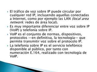  El tráfico de voz sobre IP puede circular por
cualquier red IP, incluyendo aquellas conectadas
a Internet, como por ejemplo las LAN (local area
network: redes de área local).
 Es muy importante diferenciar entre voz sobre IP
(VoIP) y telefonía sobre IP.
 VoIP es el conjunto de normas, dispositivos,
protocolos ―en definitiva, la tecnología― que
permite transmitir voz sobre el protocolo IP.
 La telefonía sobre IP es el servicio telefónico
disponible al público, por tanto con
numeración E.164, realizado con tecnología de
VoIP.
 