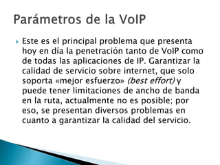  Este es el principal problema que presenta
hoy en día la penetración tanto de VoIP como
de todas las aplicaciones de IP. Garantizar la
calidad de servicio sobre internet, que solo
soporta «mejor esfuerzo» (best effort) y
puede tener limitaciones de ancho de banda
en la ruta, actualmente no es posible; por
eso, se presentan diversos problemas en
cuanto a garantizar la calidad del servicio.
 