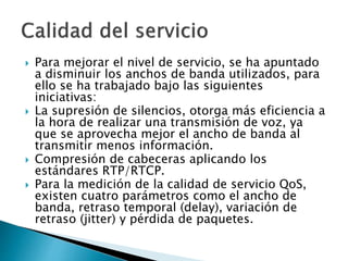  Para mejorar el nivel de servicio, se ha apuntado
a disminuir los anchos de banda utilizados, para
ello se ha trabajado bajo las siguientes
iniciativas:
 La supresión de silencios, otorga más eficiencia a
la hora de realizar una transmisión de voz, ya
que se aprovecha mejor el ancho de banda al
transmitir menos información.
 Compresión de cabeceras aplicando los
estándares RTP/RTCP.
 Para la medición de la calidad de servicio QoS,
existen cuatro parámetros como el ancho de
banda, retraso temporal (delay), variación de
retraso (jitter) y pérdida de paquetes.
 