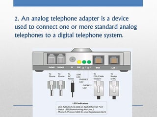 2. An analog telephone adapter is a device
used to connect one or more standard analog
telephones to a digital telephone system.
 