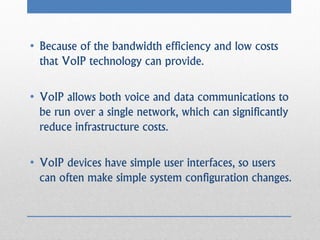 • Because of the bandwidth efficiency and low costs
  that VoIP technology can provide.

• VoIP allows both voice and data communications to
  be run over a single network, which can significantly
  reduce infrastructure costs.

• VoIP devices have simple user interfaces, so users
  can often make simple system configuration changes.
 