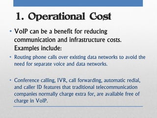 1. Operational Cost
• VoIP can be a benefit for reducing
  communication and infrastructure costs.
  Examples include:
• Routing phone calls over existing data networks to avoid the
  need for separate voice and data networks.

• Conference calling, IVR, call forwarding, automatic redial,
  and caller ID features that traditional telecommunication
  companies normally charge extra for, are available free of
  charge in VoIP.
 