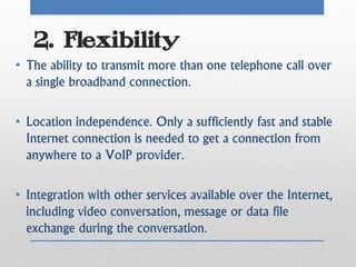 2. Flexibility
• The ability to transmit more than one telephone call over
  a single broadband connection.

• Location independence. Only a sufficiently fast and stable
  Internet connection is needed to get a connection from
  anywhere to a VoIP provider.

• Integration with other services available over the Internet,
  including video conversation, message or data file
  exchange during the conversation.
 