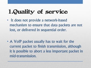 1.Quality of service
• It does not provide a network-based
  mechanism to ensure that data packets are not
  lost, or delivered in sequential order.

• A VoIP packet usually has to wait for the
  current packet to finish transmission, although
  it is possible to abort a less important packet in
  mid-transmission.
 