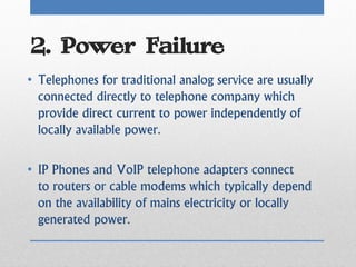 2. Power Failure
• Telephones for traditional analog service are usually
  connected directly to telephone company which
  provide direct current to power independently of
  locally available power.

• IP Phones and VoIP telephone adapters connect
  to routers or cable modems which typically depend
  on the availability of mains electricity or locally
  generated power.
 