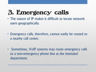 3. Emergency calls
• The nature of IP makes it difficult to locate network
  users geographically.

• Emergency calls, therefore, cannot easily be routed to
  a nearby call center.

• Sometimes, VoIP systems may route emergency calls
  to a non-emergency phone line at the intended
  department.
 
