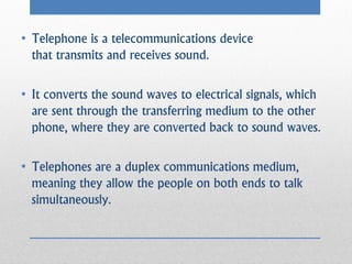 • Telephone is a telecommunications device
  that transmits and receives sound.

• It converts the sound waves to electrical signals, which
  are sent through the transferring medium to the other
  phone, where they are converted back to sound waves.

• Telephones are a duplex communications medium,
  meaning they allow the people on both ends to talk
  simultaneously.
 