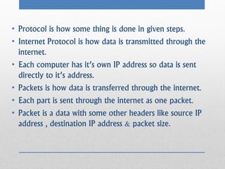 • Protocol is how some thing is done in given steps.
• Internet Protocol is how data is transmitted through the
  internet.
• Each computer has it’s own IP address so data is sent
  directly to it’s address.
• Packets is how data is transferred through the internet.
• Each part is sent through the internet as one packet.
• Packet is a data with some other headers like source IP
  address , destination IP address & packet size.
 