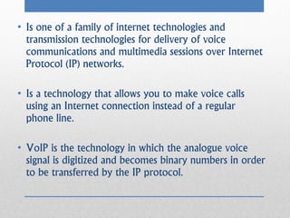 • Is one of a family of internet technologies and
  transmission technologies for delivery of voice
  communications and multimedia sessions over Internet
  Protocol (IP) networks.

• Is a technology that allows you to make voice calls
  using an Internet connection instead of a regular
  phone line.

• VoIP is the technology in which the analogue voice
  signal is digitized and becomes binary numbers in order
  to be transferred by the IP protocol.
 
