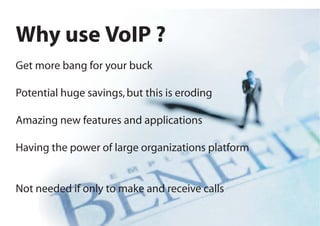 Why use VoIP ?
Get more bang for your buck

Potential huge savings, but this is eroding

Amazing new features and applications

Having the power of large organizations platform


Not needed if only to make and receive calls
 