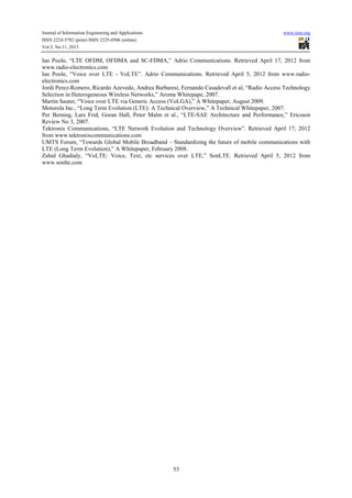 Journal of Information Engineering and Applications
ISSN 2224-5782 (print) ISSN 2225-0506 (online)
Vol.3, No.11, 2013

www.iiste.org

Ian Poole, “LTE OFDM, OFDMA and SC-FDMA,” Adrio Communications. Retrieved April 17, 2012 from
www.radio-electronics.com
Ian Poole, “Voice over LTE - VoLTE”. Adrio Communications. Retrieved April 5, 2012 from www.radioelectronics.com
Jordi Perez-Romero, Ricardo Azevedo, Andrea Barbaresi, Fernando Casadevall et al, “Radio Access Technology
Selection in Heterogeneous Wireless Networks,” Aroma Whitepape, 2007.
Martin Sauter, “Voice over LTE via Generic Access (VoLGA),” A Whitepaper, August 2009.
Motorola Inc., “Long Term Evolution (LTE): A Technical Overview,” A Technical Whitepaper, 2007.
Per Beming, Lars Frid, Goran Hall, Peter Malm et al., “LTE-SAE Architecture and Performance,” Ericsson
Review No 3, 2007.
Tektronix Communications, “LTE Network Evolution and Technology Overview”. Retrieved April 17, 2012
from www.tektronixcommunications.com
UMTS Forum, “Towards Global Mobile Broadband – Standardizing the future of mobile communications with
LTE (Long Term Evolution),” A Whitepaper, February 2008.
Zahid Ghadialy, “VoLTE: Voice, Text, etc services over LTE,” SonLTE. Retrieved April 5, 2012 from
www.sonlte.com

53

 
