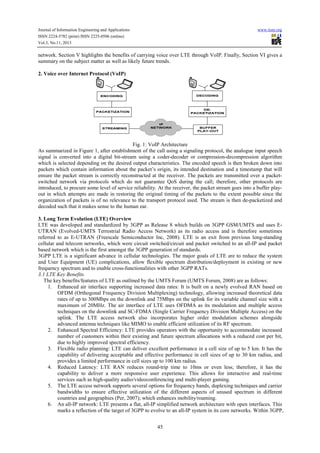 Journal of Information Engineering and Applications
ISSN 2224-5782 (print) ISSN 2225-0506 (online)
Vol.3, No.11, 2013

www.iiste.org

network. Section V highlights the benefits of carrying voice over LTE through VoIP. Finally, Section VI gives a
summary on the subject matter as well as likely future trends.
2. Voice over Internet Protocol (VoIP)

Fig. 1: VoIP Architecture
As summarized in Figure 1, after establishment of the call using a signaling protocol, the analogue input speech
signal is converted into a digital bit-stream using a coder-decoder or compression-decompression algorithm
which is selected depending on the desired output characteristics. The encoded speech is then broken down into
packets which contain information about the packet’s origin, its intended destination and a timestamp that will
ensure the packet stream is correctly reconstructed at the receiver. The packets are transmitted over a packetswitched network via protocols which do not guarantee QoS during the call; therefore, other protocols are
introduced, to procure some level of service reliability. At the receiver, the packet stream goes into a buffer playout in which attempts are made in restoring the original timing of the packets to the extent possible since the
organization of packets is of no relevance to the transport protocol used. The stream is then de-packetized and
decoded such that it makes sense to the human ear.
3. Long Term Evolution (LTE) Overview
LTE was developed and standardized by 3GPP as Release 8 which builds on 3GPP GSM/UMTS and uses EUTRAN (Evolved-UMTS Terrestrial Radio Access Network) as its radio access and is therefore sometimes
referred to as E-UTRAN (Freescale Semiconductor Inc, 2008). LTE is an exit from previous long-standing
cellular and telecom networks, which were circuit switched/circuit and packet switched to an all-IP and packet
based network which is the first amongst the 3GPP generation of standards.
3GPP LTE is a significant advance in cellular technologies. The major goals of LTE are to reduce the system
and User Equipment (UE) complications, allow flexible spectrum distribution/deployment in existing or new
frequency spectrum and to enable cross-functionalities with other 3GPP RATs.
3.1 LTE Key Benefits
The key benefits/features of LTE as outlined by the UMTS Forum (UMTS Forum, 2008) are as follows:
1. Enhanced air interface supporting increased data rates: It is built on a newly evolved RAN based on
OFDM (Orthogonal Frequency Division Multiplexing) technology, allowing increased theoretical data
rates of up to 300Mbps on the downlink and 75Mbps on the uplink for its variable channel size with a
maximum of 20MHz. The air interface of LTE uses OFDMA as its modulation and multiple access
techniques on the downlink and SC-FDMA (Single Carrier Frequency Division Multiple Access) on the
uplink. The LTE access network also incorporates higher order modulation schemes alongside
advanced antenna techniques like MIMO to enable efficient utilization of its RF spectrum.
2. Enhanced Spectral Efficiency: LTE provides operators with the opportunity to accommodate increased
number of customers within their existing and future spectrum allocations with a reduced cost per bit,
due to highly improved spectral efficiency.
3. Flexible radio planning: LTE can deliver excellent performance in a cell size of up to 5 km. It has the
capability of delivering acceptable and effective performance in cell sizes of up to 30 km radius, and
provides a limited performance in cell sizes up to 100 km radius.
4. Reduced Latency: LTE RAN reduces round-trip time to 10ms or even less; therefore, it has the
capability to deliver a more responsive user experience. This allows for interactive and real-time
services such as high-quality audio/videoconferencing and multi-player gaming.
5. The LTE access network supports several options for frequency bands, duplexing techniques and carrier
bandwidths to ensure effective utilization of the different aspects of unused spectrum in different
countries and geographies (Per, 2007); which enhances mobility/roaming.
6. An all-IP network: LTE presents a flat, all-IP simplified network architecture with open interfaces. This
marks a reflection of the target of 3GPP to evolve to an all-IP system in its core networks. Within 3GPP,
45

 