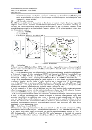 Journal of Information Engineering and Applications
ISSN 2224-5782 (print) ISSN 2225-0506 (online)
Vol.3, No.11, 2013

www.iiste.org

this initiative is referred to as Systems Architecture Evolution (SAE) also called Evolved Packet System
(EPS). It provides more flexible service provisioning in addition to simplified interworking with 3GPP
and non-3GPP mobile networks.
3.2
LTE Network Architecture
The LTE network architecture is characterized by the absence of a circuit-switched domain and a generally
simplified access network. It features a non-hierarchical (distributed) structure for increased scalability and
efficiency, and a model optimized to support real-time IP-based services. The LTE network comprises of new
network elements compared to previous standards. As shown in Figure 2, LTE architecture can be broken down
into three major sub-sections:
• Air Interface (OFDMA)
• RAN (E-UTRAN)
• Core Network (Enhanced Packet Core (EPC)

Fig. 2: LTE Network Architecture
3.2.1
Air Interface
At the air interface is LTE physical layer (PHY) which provides a highly efficient means of transmitting both
data and control information between an evolved base station (eNB or eNodeB) and the mobile user equipment
(UE) (Motorola Inc, 2007).
The LTE PHY as an advancement in cellular technology applications employs some advanced technologies such
as Orthogonal Frequency Division Multiplexing (OFDM) and Multiple Input Multiple Output (MIMO) data
transmission. The LTE PHY also uses Orthogonal Frequency Division Multiple Access (OFDMA) on the
downlink (DL) and Single Carrier – Frequency Division Multiple Access (SC-FDMA) on the uplink (UL).
OFDMA is the multiplexing scheme in LTE DL. In the operation of OFDMA, data is directed on a subcarrierby-subcarrier basis for a specified number of symbol periods, to and fro multiple users. This technology makes
room for the efficient use of spectrum, very high peak data rates and also adds to the reduced latency. OFDM
implementation in LTE is majorly due to its resilience to interference, multipath and spread. It supports scalable
bandwidth, and the greater the bandwidth, the greater the channel capacity (Ian, 2012).
In the UL, a variation of OFDMA called SC-FDMA is used. SC-FDMA combines the low peak to average ratio
offered by single-carrier systems with the multipath interference resilience and flexible subcarrier frequency
allocation that OFDM provides, to support minimal battery requirement from the UE.
OFDM technology implementation in LTE also supports the incorporation of multiple antenna techniques such
as MIMO. In previous telecommunications systems, the problem of reflections leads to multiple signals being
generated. Using MIMO, these additional paths created by the signal are used to an advantage, such that, the
same sent signal undergoes different channels, where the chances that all the channel conditions are bad is
minimal. The benefits of this multiple antenna techniques are: reduced power consumption, higher capacity and
throughput, improved spectral efficiency, higher range/wider coverage, lower interference and a better overall
signal quality (Award Solutions Inc, 2009).
3.2.2
Radio Access Network (RAN)
E-UTRAN is the technology implemented in the access network of LTE. It consists of a network of fully
interconnected eNBs as shown in Figure 2. This architecture implements no Radio Network Controller (RNC) as
in 3G UTRAN; hence the E-UTRAN architecture is said to be flat or distributed (Award Solutions Inc, 2009). In
LTE, the functionalities of the RNC rest on the eNB. This kind of architecture is simplified with a reduced
number of nodes and interfaces leading to reduced Opex and Capex and also reduced latency and increased
efficiency.

46

 