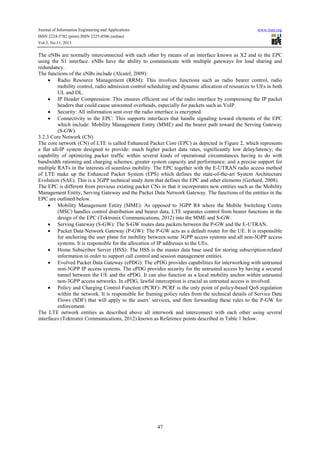 Journal of Information Engineering and Applications
ISSN 2224-5782 (print) ISSN 2225-0506 (online)
Vol.3, No.11, 2013

www.iiste.org

The eNBs are normally interconnected with each other by means of an interface known as X2 and to the EPC
using the S1 interface. eNBs have the ability to communicate with multiple gateways for load sharing and
redundancy.
The functions of the eNBs include (Alcatel, 2009):
• Radio Resource Management (RRM): This involves functions such as radio bearer control, radio
mobility control, radio admission control scheduling and dynamic allocation of resources to UEs in both
UL and DL.
• IP Header Compression: This ensures efficient use of the radio interface by compressing the IP packet
headers that could cause unwanted overheads, especially for packets such as VoIP.
• Security: All information sent over the radio interface is encrypted.
• Connectivity to the EPC: This supports interfaces that handle signaling toward elements of the EPC
which include: Mobility Management Entity (MME) and the bearer path toward the Serving Gateway
(S-GW).
3.2.3 Core Network (CN)
The core network (CN) of LTE is called Enhanced Packet Core (EPC) as depicted in Figure 2, which represents
a flat all-IP system designed to provide: much higher packet data rates, significantly low delay/latency; the
capability of optimizing packet traffic within several kinds of operational circumstances having to do with
bandwidth rationing and charging schemes; greater system capacity and performance; and a precise support for
multiple RATs in the interests of seamless mobility. The EPC together with the E-UTRAN radio access method
of LTE make up the Enhanced Packet System (EPS) which defines the state-of-the-art System Architecture
Evolution (SAE). This is a 3GPP technical study item that defines the EPC and other elements (Gerhard, 2008).
The EPC is different from previous existing packet CNs in that it incorporates new entities such as the Mobility
Management Entity, Serving Gateway and the Packet Data Network Gateway. The functions of the entities in the
EPC are outlined below.
• Mobility Management Entity (MME): As opposed to 3GPP R4 where the Mobile Switching Centre
(MSC) handles control distribution and bearer data, LTE separates control from bearer functions in the
design of the EPC (Tektronix Communications, 2012) into the MME and S-GW.
• Serving Gateway (S-GW): The S-GW routes data packets between the P-GW and the E-UTRAN.
• Packet Data Network Gateway (P-GW): The P-GW acts as a default router for the UE. It is responsible
for anchoring the user plane for mobility between some 3GPP access systems and all non-3GPP access
systems. It is responsible for the allocation of IP addresses to the UEs.
• Home Subscriber Server (HSS): The HSS is the master data base used for storing subscription-related
information in order to support call control and session management entities.
• Evolved Packet Data Gateway (ePDG): The ePDG provides capabilities for interworking with untrusted
non-3GPP IP access systems. The ePDG provides security for the untrusted access by having a secured
tunnel between the UE and the ePDG. It can also function as a local mobility anchor within untrusted
non-3GPP access networks. In ePDG, lawful interception is crucial as untrusted access is involved.
• Policy and Charging Control Function (PCRF): PCRF is the only point of policy-based QoS regulation
within the network. It is responsible for framing policy rules from the technical details of Service Date
Flows (SDF) that will apply to the users’ services, and then forwarding these rules to the P-GW for
enforcement.
The LTE network entities as described above all interwork and interconnect with each other using several
interfaces (Tektronix Communications, 2012) known as Reference points described in Table 1 below.

47

 
