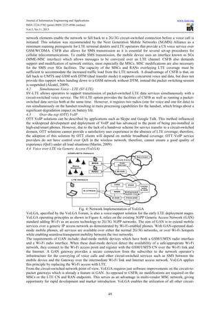 Journal of Information Engineering and Applications
ISSN 2224-5782 (print) ISSN 2225-0506 (online)
Vol.3, No.11, 2013

www.iiste.org

network elements enable the network to fall back to a 2G/3G circuit-switched connection before a voice call is
initiated. This solution was recommended by the Next Generation Mobile Networks (NGMN) Alliance as a
minimum roaming prerequisite for LTE terminal dealers and LTE operators that provide a CS voice service over
GSM/WCDMA. CSFB also allows for SMS transmission as it is essential for several set-up procedures for
cellular telecommunications. To enable SMS transmission, the mobile device uses an interface known as SGs
(MME-MSC interface) which allows messages to be conveyed over an LTE channel. CSFB also demands
support and modification of network entities, most especially the MSCs. MSC modifications are also necessary
for the SMS over SGs facilities. The capacity of the MSCs and RANs overlaying LTE coverage must be
sufficient to accommodate the increased traffic load from the LTE network. A disadvantage of CSFB is that, on
fall back to UMTS and GSM with DTM (dual transfer mode) it supports concurrent voice and data, but does not
provide this support when handing down to a GSM network without DTM, instead the packet switching session
is suspended (Alcatel, 2009).
4.2
Simultaneous Voice - LTE (SV-LTE)
SV-LTE allows operators to support transmission of packet-switched LTE data services simultaneously with a
circuit-switched voice service. The SV-LTE option provides the facilities of CSFB as well as running a packetswitched data service both at the same time. However, it requires two radios (one for voice and one for data) to
run simultaneously on the handset resulting in more processing capabilities for the handset, which brings about a
significant degradation impact on battery life.
4.3
Over-the-top (OTT) VoIP
OTT VoIP solutions can be described by applications such as Skype and Google Talk. This method influenced
the widespread development and deployment of VoIP and has advanced to the point of being pre-installed in
high-end/smart phones. However, due to the lack of a handover scheme for service transfer to a circuit-switched
domain, OTT solutions cannot provide a satisfactory user experience in the absence of LTE coverage; therefore,
the adoption of this solution by OTT clients will depend on mobile broadband coverage. OTT VoIP service
providers do not have control over QoS in the wireless network, therefore, cannot ensure a good quality of
experience (QoE) under all load situations (Martin, 2009).
4.4 Voice over LTE via Generic Access (VoLGA)

Fig. 4: Network Implementation of VoLGA
VoLGA, specified by the VoLGA Forum, is also a voice-support solution for the early LTE deployment stages.
VoLGA operating principles as shown in Figure 4, relies on the existing 3GPP Generic Access Network (GAN)
standard adding Wi-Fi as an access technology to 2G/3G 3GPP networks. The aim of GAN is to extend mobile
services over a generic IP access network as demonstrated by Wi-Fi-enabled phones. With GAN-operated dualmode mobile phones, all services are available over either the normal 2G/3G networks, or over Wi-Fi hotspots
while enabling seamless/transparent mobility between the two networks.
The requirements of GAN include: dual-mode mobile devices which have both a GSM/UMTS radio interface
and a Wi-Fi radio interface. When these dual-mode devices detect the availability of a safe/appropriate Wi-Fi
network, they connect to the Wi-Fi access point and register with the GSM/UMTS CN over the Wi-Fi link and
the Internet. A GAN gateway provides a secure connection from the subscriber to the network operator’s
infrastructure for the conveying of voice calls and other circuit-switched services such as SMS between the
mobile device and the Gateway over the intermediate Wi-Fi link and Internet access network. VoLGA applies
this principle by replacing the Wi-Fi access with LTE.
From the circuit-switched network point of view, VoLGA requires just software improvements on the circuit-topacket gateways which is already a feature in GAN. As opposed to CSFB, no modifications are required on the
MSCs or the LTE CN and RAN endpoints. This serves as an advantage in multi-vendor MSC network, giving
opportunity for rapid development and market introduction. VoLGA enables the utilization of all other circuit-

49

 