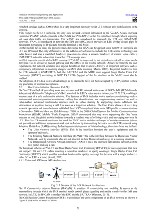 Journal of Information Engineering and Applications
ISSN 2224-5782 (print) ISSN 2225-0506 (online)
Vol.3, No.11, 2013

www.iiste.org

switched services such as SMS (which is a very important necessity) over LTE without any modifications in the
network.
With respect to the LTE network, the only new network element introduced is the VoLGA Access Network
Controller (VANC) which connects to the P-GW (or PDN-GW) via the SGi interface through which signaling
and user data traffic are transported. The VANC was introduced to interwork the LTE and GSM/UMTS
networks. VANC is introduced in-between the EPS and MSC, and it provides an LTE overlay access pipe for
transparent forwarding of IP packets from the terminal to the MSC.
On the mobile device side, the protocol stack developed for GAN can be applied since both Wi-Fi network and
LTE are IP-based. The only difference is in the addition of software to include the LTE access technology as a
radio bearer and also a modified handover procedure to allow a smooth handover of current voice calls to
GSM/UMTS when the subscriber leaves the LTE coverage area.
VoLGA supports smooth global LTE roaming. If VoLGA is supported by the visited network, all services can be
delivered via its circuit to packet gateway and the MSCs in the visited network. Asides the benefits the user
experiences, the network operator also enjoys benefits in that it allows delivery of important services such as
compulsory information on roaming charges via SMS while roaming (Martin, 2009). To permit handovers from
the LTE network to GSM/UMTS, both the E-UTRAN and the MME must support Single Radio Voice Call
Continuity (SRVCC) according to 3GPP TS 23.216. Support of the Sv interface to the VANC must also be
enabled.
The adoption of VoLGA is at a disadvantage as its standards have not been accepted by 3GPP, neither is there
any guarantee of eventual acceptance.
4.5
One Voice Initiative (known as VoLTE)
The VoLTE method of providing voice service over an LTE network makes use of 3GPPs IMS (IP Multimedia
Subsystem) Multimedia Telephony (MMTel) standard for LTE’s voice service delivery in TS 23.228, enabling it
become part of a rich multimedia solution. The features of IMS includes: voice services provisioning such as
fundamental voice origination/termination, calling line identification, and supplementary services, as well as
value-added, advanced multimedia services such as video sharing by supporting media additions and
subtractions at any time during a call. It is seen as a long-term solution. The One Voice alliance of over forty
network operators and manufacturers published their 3GPP-compliant Voice over IMS profile recommendations
in November 2009 and then on 15th February, 2010, at the 2010 Global System for Mobile Communications
Association (GSMA) Mobile World Congress. GSMA announced that they were supporting the One Voice
solution to lead the global mobile industry towards a standard way of offering voice and messaging services for
LTE. This VoLTE method eradicates the need for 2G/3G voice and the challenges of multiple networks (circuit
and packet) and additional components and cost in devices by transmitting the voice over the LTE network using
Adaptive Multi-Rate (AMR) coding. In development/deployment of this technology, three interfaces are defined:
• The User Network Interface (UNI): This is the interface between the user’s equipment and the
operator’s network.
• The Roaming Network Network Interface (R-NNI): This is the interface between the Home and Visited
Network, used by customers who are not attached to their Home networks e.g. in a roaming situation.
• The Interconnect Network Network Interface (I-NNI): This is the interface between the networks of the
two parties making a call.
The handover schemes of VoLTE are: Dual Radio Voice Call Continuity (DRVCC) for user equipment that have
and support 3G and LTE radios enabling a seamless handover in spotty coverage, Single Radio Voice Call
Continuity (SRVCC) which enables seamless handover for spotty coverage for devices with a single radio (i.e.
either 3G or LTE at a time) (Zahid, 2012).
4.5.1 Voice and SMS over IMS Architecture

Fig. 5: A Section of the IMS Network Architecture
The IP Connectivity Access Network (IP-CAN): It provides IP connectivity and mobility. It serves as the
intermediary through which the IMS terminal sends control plane signaling and media transfer to the IMS core
network. In LTE, the IP-CAN is made of the EPC and the E-UTRAN (Gessner, 2011).
The Call Session Control Functions (CSCF): It consists of the core components of an IMS network as shown in
Figure 5 and there are three of them:
50

 
