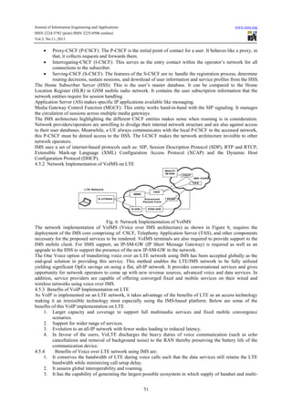 Journal of Information Engineering and Applications
ISSN 2224-5782 (print) ISSN 2225-0506 (online)
Vol.3, No.11, 2013

www.iiste.org

Proxy-CSCF (P-CSCF): The P-CSCF is the initial point of contact for a user. It behaves like a proxy, in
that, it collects requests and forwards them.
• Interrogating-CSCF (I-CSCF): This serves as the entry contact within the operator’s network for all
connections to the subscriber.
• Serving-CSCF (S-CSCF): The features of the S-CSCF are to: handle the registration process, determine
routing decisions, sustain sessions, and download of user information and service profiles from the HSS.
The Home Subscriber Server (HSS): This is the user’s master database. It can be compared to the Home
Location Register (HLR) in GSM mobile radio network. It contains the user subscription information that the
network entities require for session handling.
Application Server (AS) makes specific IP applications available like messaging.
Media Gateway Control Function (MGCF): This entity works hand-in-hand with the SIP signaling. It manages
the circulation of sessions across multiple media gateways.
The IMS architecture highlighting the different CSCF entities makes sense when roaming is in consideration.
Network providers/operators are unwilling to divulge their internal network structure and are also against access
to their user databases. Meanwhile, a UE always communicates with the local P-CSCF in the accessed network,
this P-CSCF must be denied access to the HSS. The I-CSCF makes the network architecture invisible to other
network operators.
IMS uses a set of internet-based protocols such as: SIP, Session Description Protocol (SDP), RTP and RTCP,
Extensible Mark-up Language (XML) Configuration Access Protocol (XCAP) and the Dynamic Host
Configuration Protocol (DHCP).
4.5.2 Network Implementation of VoIMS on LTE
•

Fig. 6: Network Implementation of VoIMS
The network implementation of VoIMS (Voice over IMS architecture) as shown in Figure 6, requires the
deployment of the IMS core comprising of: CSCF, Telephony Application Server (TAS), and other components
necessary for the proposed services to be rendered. VoIMS terminals are also required to provide support to the
IMS mobile client. For SMS support, an IP-SM-GW (IP Short Message Gateway) is required as well as an
upgrade to the HSS to support the presence of the new IP-SM-GW in the network.
The One Voice option of transferring voice over an LTE network using IMS has been accepted globally as the
end-goal solution in providing this service. This method enables the LTE/IMS network to be fully utilized
yielding significant OpEx savings on using a flat, all-IP network. It provides conversational services and gives
opportunity for network operators to come up with new revenue sources, advanced voice and data services. In
addition, service providers are capable of offering converged fixed and mobile services on their wired and
wireless networks using voice over IMS.
4.5.3 Benefits of VoIP Implementation on LTE
As VoIP is implemented on an LTE network, it takes advantage of the benefits of LTE as an access technology
making it an irresistible technology most especially using the IMS-based platform. Below are some of the
benefits of this VoIP implementation on LTE
1. Larger capacity and coverage to support full multimedia services and fixed mobile convergence
scenarios.
2. Support for wider range of services.
3. Evolution to an all-IP network with fewer nodes leading to reduced latency.
4. In favour of the users, VoLTE discharges the heavy duties of voice communication (such as echo
cancellations and removal of background noise) to the RAN thereby preserving the battery life of the
communication device.
4.5.4
Benefits of Voice over LTE network using IMS are:
1. It conserves the bandwidth of LTE during voice calls such that the data services still retains the LTE
bandwidth while minimizing call setup delay.
2. It assures global interoperability and roaming.
3. It has the capability of generating the largest possible ecosystem in which supply of handset and multi51

 