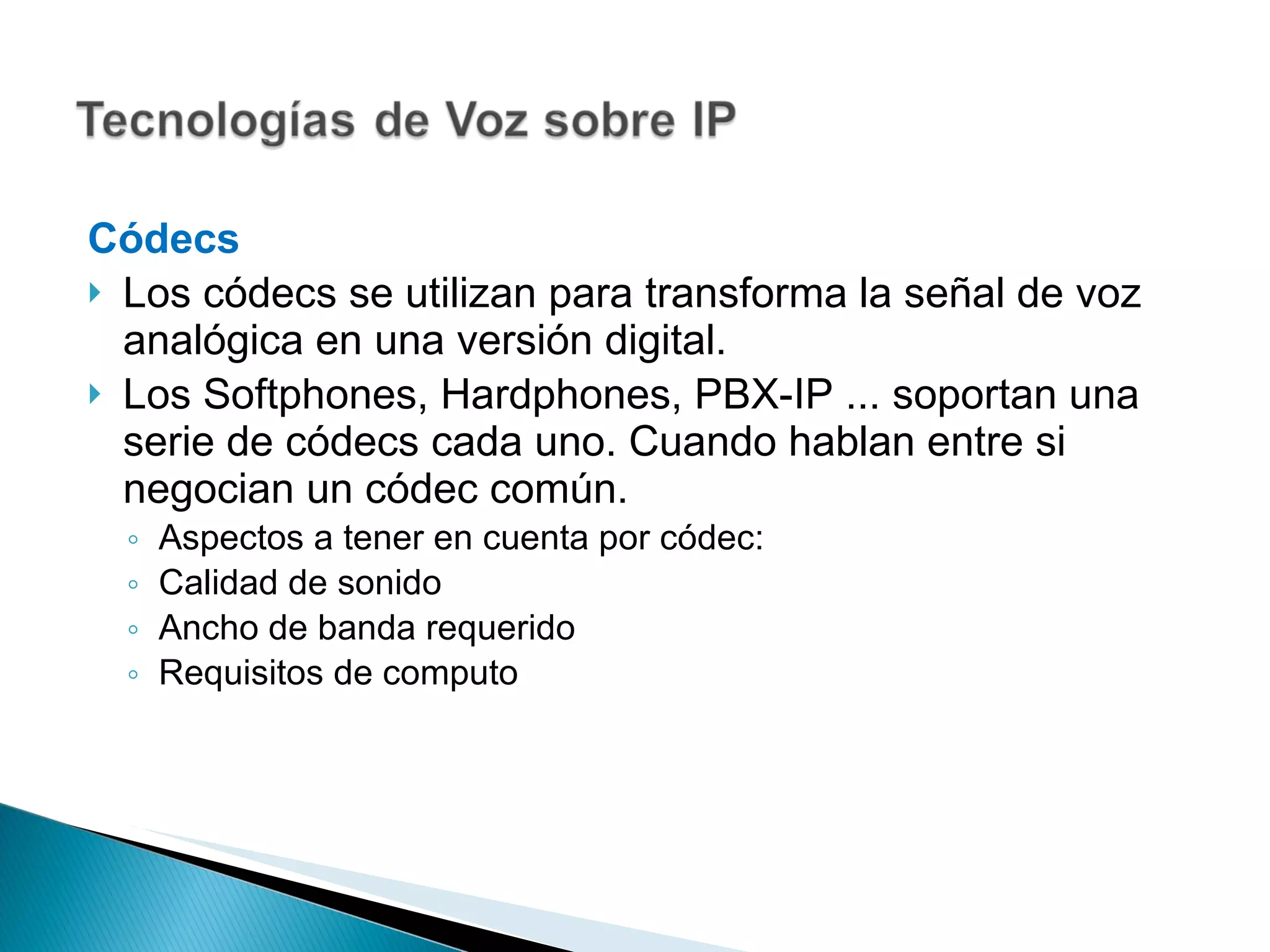 Códecs Los códecs se utilizan para transforma la señal de voz analógica en una versión digital. Los Softphones, Hardphones, PBX-IP ... soportan una serie de códecs cada uno. Cuando hablan entre si negocian un códec común. Aspectos a tener en cuenta por códec: Calidad de sonido Ancho de banda requerido Requisitos de computo 