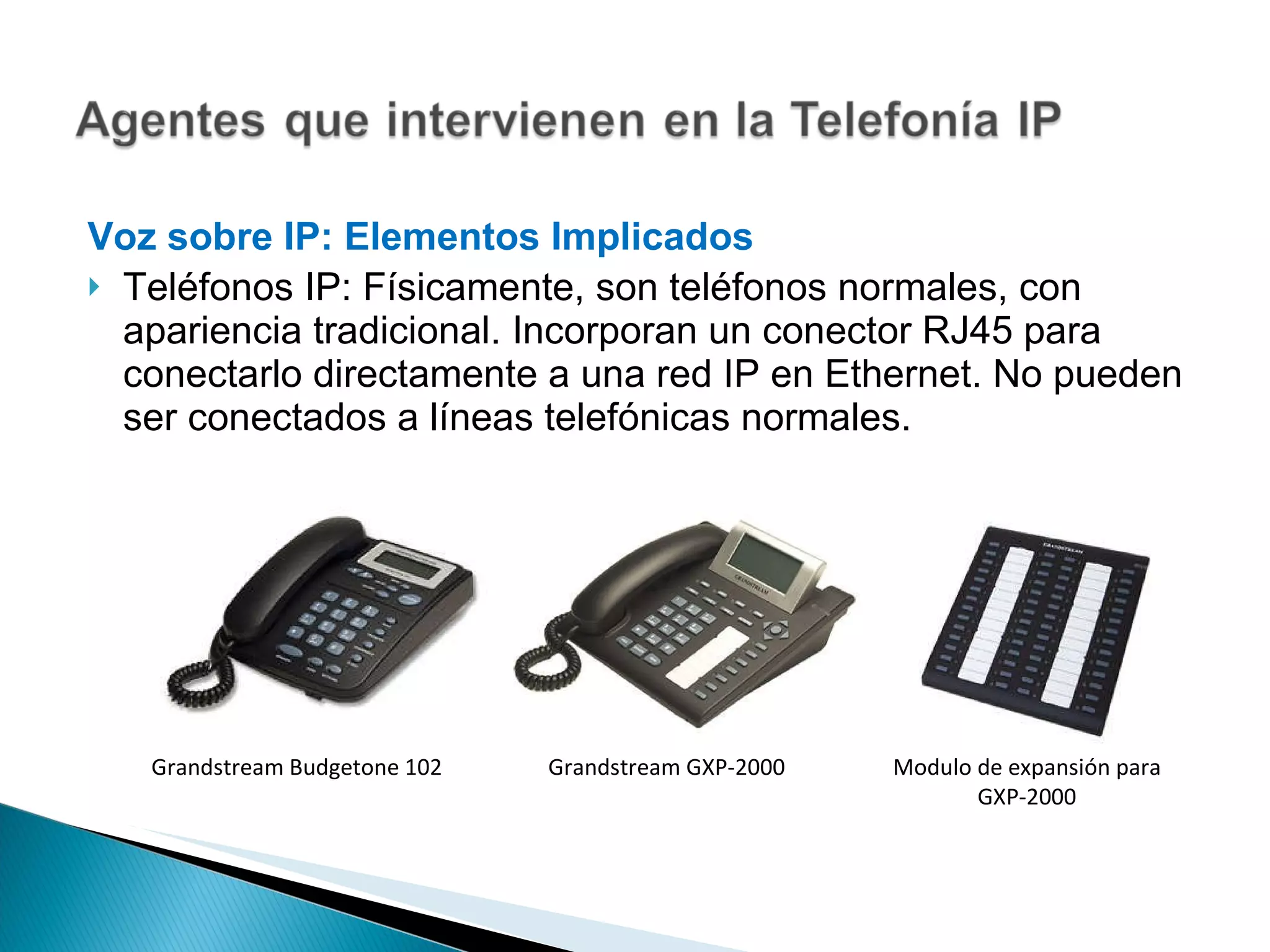 Voz sobre IP: Elementos Implicados  Teléfonos IP: Físicamente, son teléfonos normales, con apariencia tradicional. Incorporan un conector RJ45 para conectarlo directamente a una red IP en Ethernet. No pueden ser conectados a líneas telefónicas normales. Grandstream Budgetone 102 Grandstream GXP-2000 Modulo de expansión para GXP-2000 