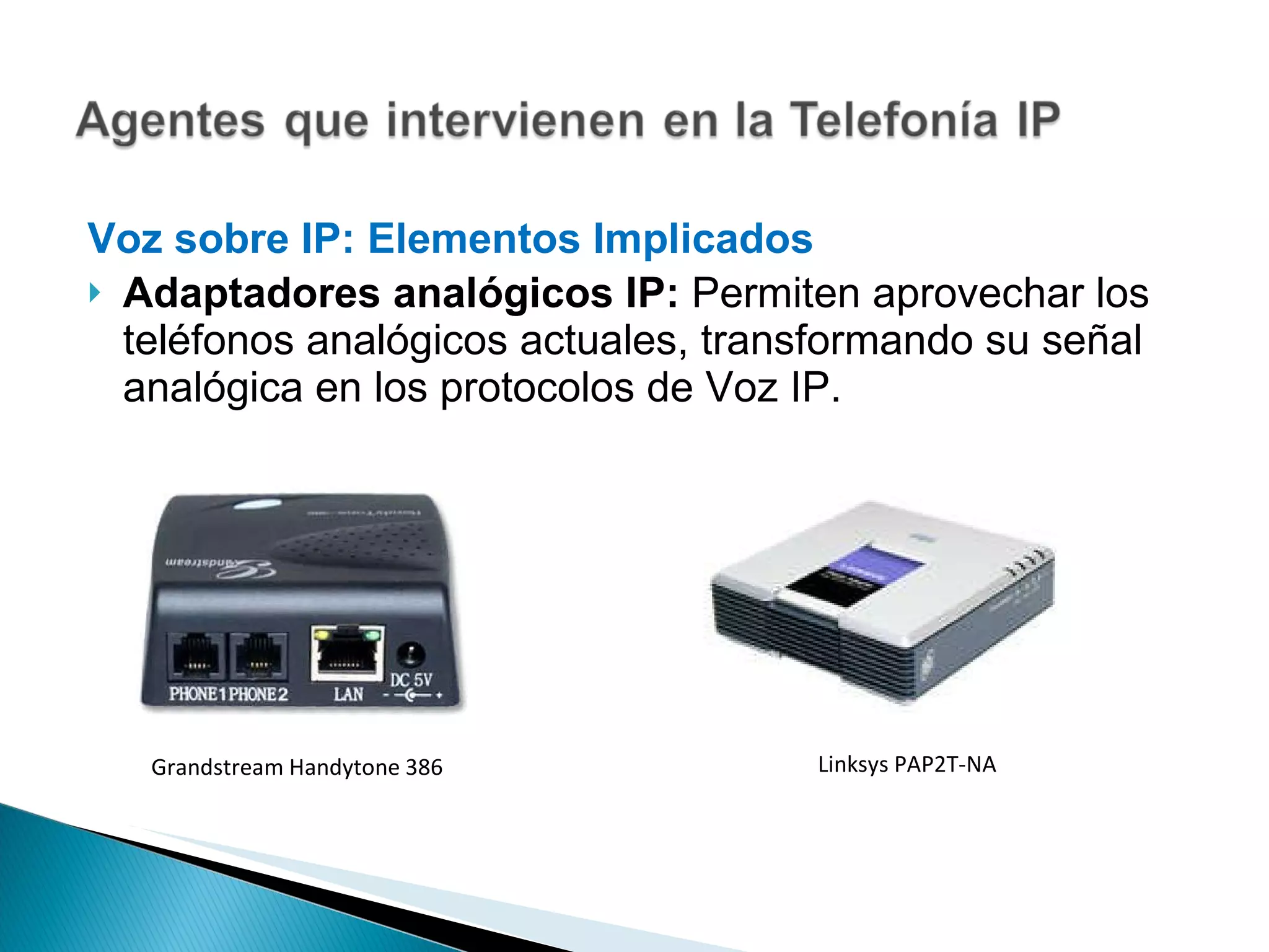 Voz sobre IP: Elementos Implicados  Adaptadores analógicos IP:  Permiten aprovechar los teléfonos analógicos actuales, transformando su señal analógica en los protocolos de Voz IP. Grandstream Handytone 386 Linksys PAP2T-NA 