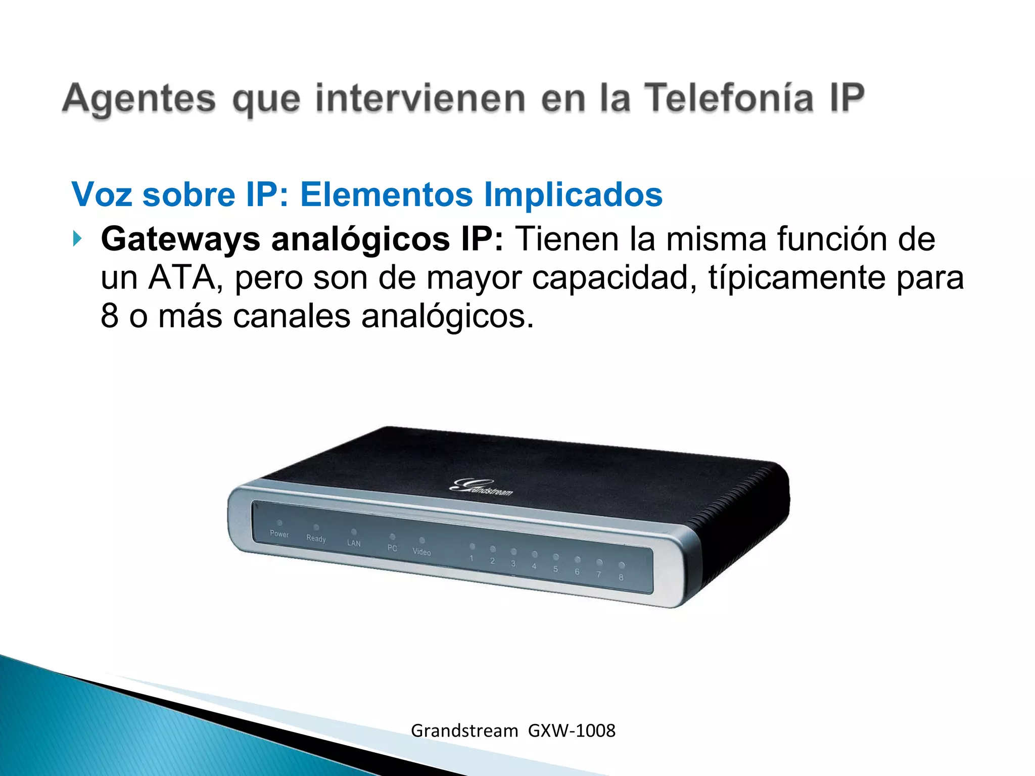 Voz sobre IP: Elementos Implicados  Gateways analógicos IP:  Tienen la misma función de un ATA, pero son de mayor capacidad, típicamente para 8 o más canales analógicos. Grandstream  GXW-1008 
