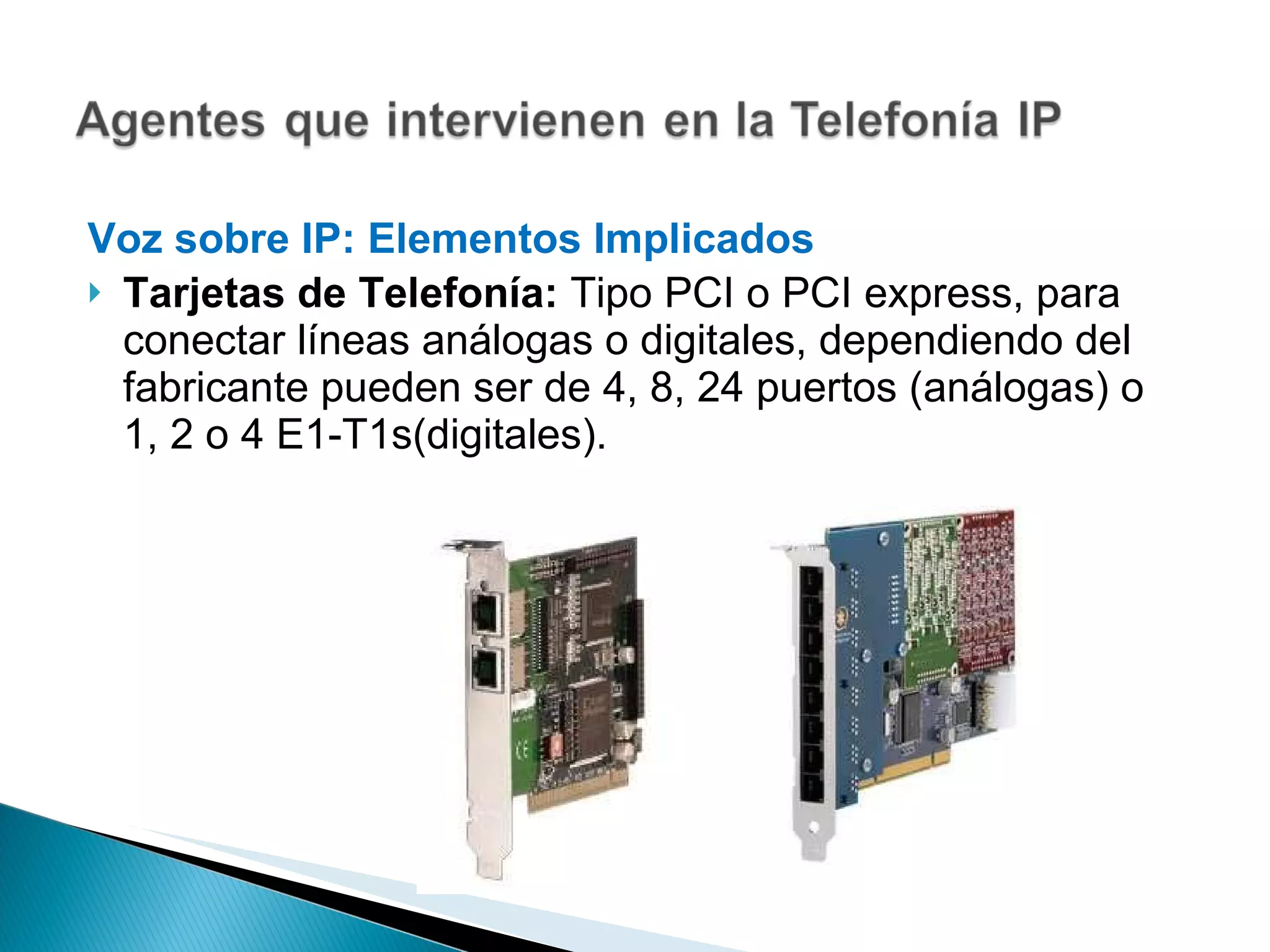Voz sobre IP: Elementos Implicados  Tarjetas de Telefonía:  Tipo PCI o PCI express, para conectar líneas análogas o digitales, dependiendo del fabricante pueden ser de 4, 8, 24 puertos (análogas) o 1, 2 o 4 E1-T1s(digitales). 