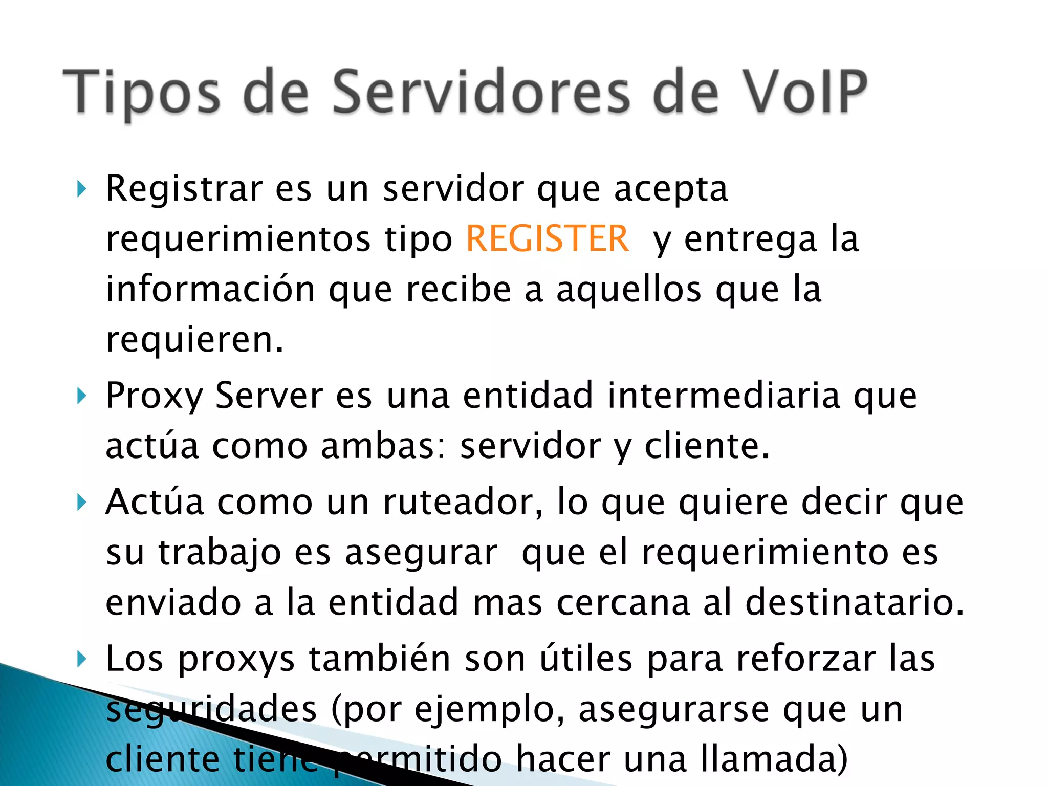 Registrar es un servidor que acepta requerimientos tipo  REGISTER   y entrega la información que recibe a aquellos que la requieren.  Proxy Server es una entidad intermediaria que actúa como ambas: servidor y cliente.  Actúa como un ruteador, lo que quiere decir que su trabajo es asegurar  que el requerimiento es enviado a la entidad mas cercana al destinatario. Los proxys también son útiles para reforzar las seguridades (por ejemplo, asegurarse que un cliente tiene permitido hacer una llamada) 