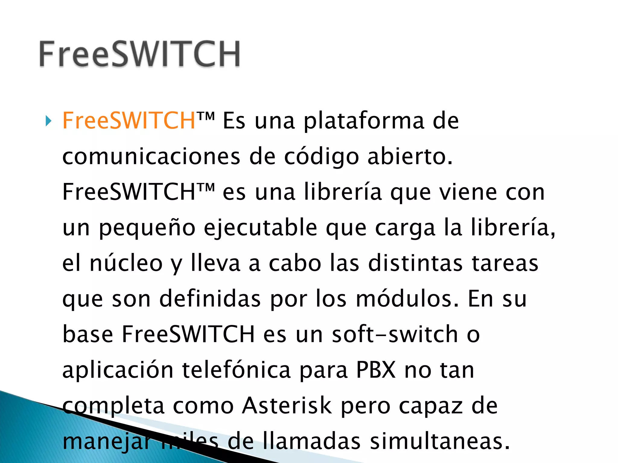 FreeSWITCH ™  Es una plataforma de comunicaciones de código abierto. FreeSWITCH™ es una librería que viene con un pequeño ejecutable que carga la librería, el núcleo y lleva a cabo las distintas tareas que son definidas por los módulos. En su base FreeSWITCH es un soft-switch o aplicación telefónica para PBX no tan completa como Asterisk pero capaz de manejar miles de llamadas simultaneas. 