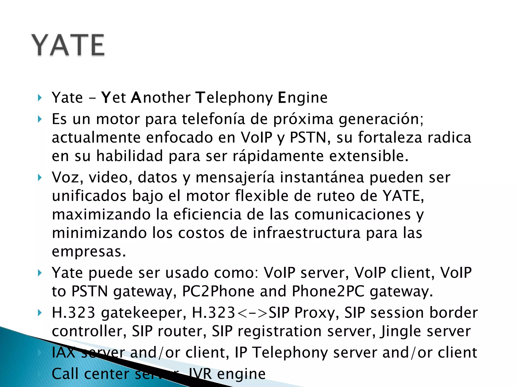 Yate -  Y et  A nother  T elephony  E ngine  Es un motor para telefonía de próxima generación; actualmente enfocado en VoIP y PSTN, su fortaleza radica en su habilidad para ser rápidamente extensible. Voz, video, datos y mensajería instantánea pueden ser unificados bajo el motor flexible de ruteo de YATE, maximizando la eficiencia de las comunicaciones y minimizando los costos de infraestructura para las empresas. Yate puede ser usado como: VoIP server, VoIP client, VoIP to PSTN gateway, PC2Phone and Phone2PC gateway. H.323 gatekeeper, H.323<->SIP Proxy, SIP session border controller, SIP router, SIP registration server, Jingle server  IAX server and/or client, IP Telephony server and/or client  Call center server, IVR engine  Prepaid and/or postpaid cards system  