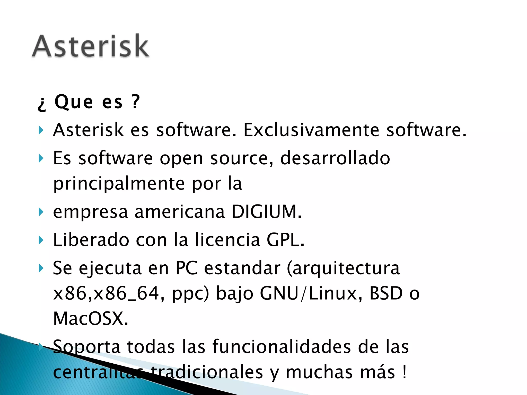 ¿ Que es ? Asterisk es software. Exclusivamente software. Es software open source, desarrollado principalmente por la empresa americana DIGIUM. Liberado con la licencia GPL. Se ejecuta en PC estandar (arquitectura x86,x86_64, ppc) bajo GNU/Linux, BSD o MacOSX. Soporta todas las funcionalidades de las centralitas tradicionales y muchas más ! 