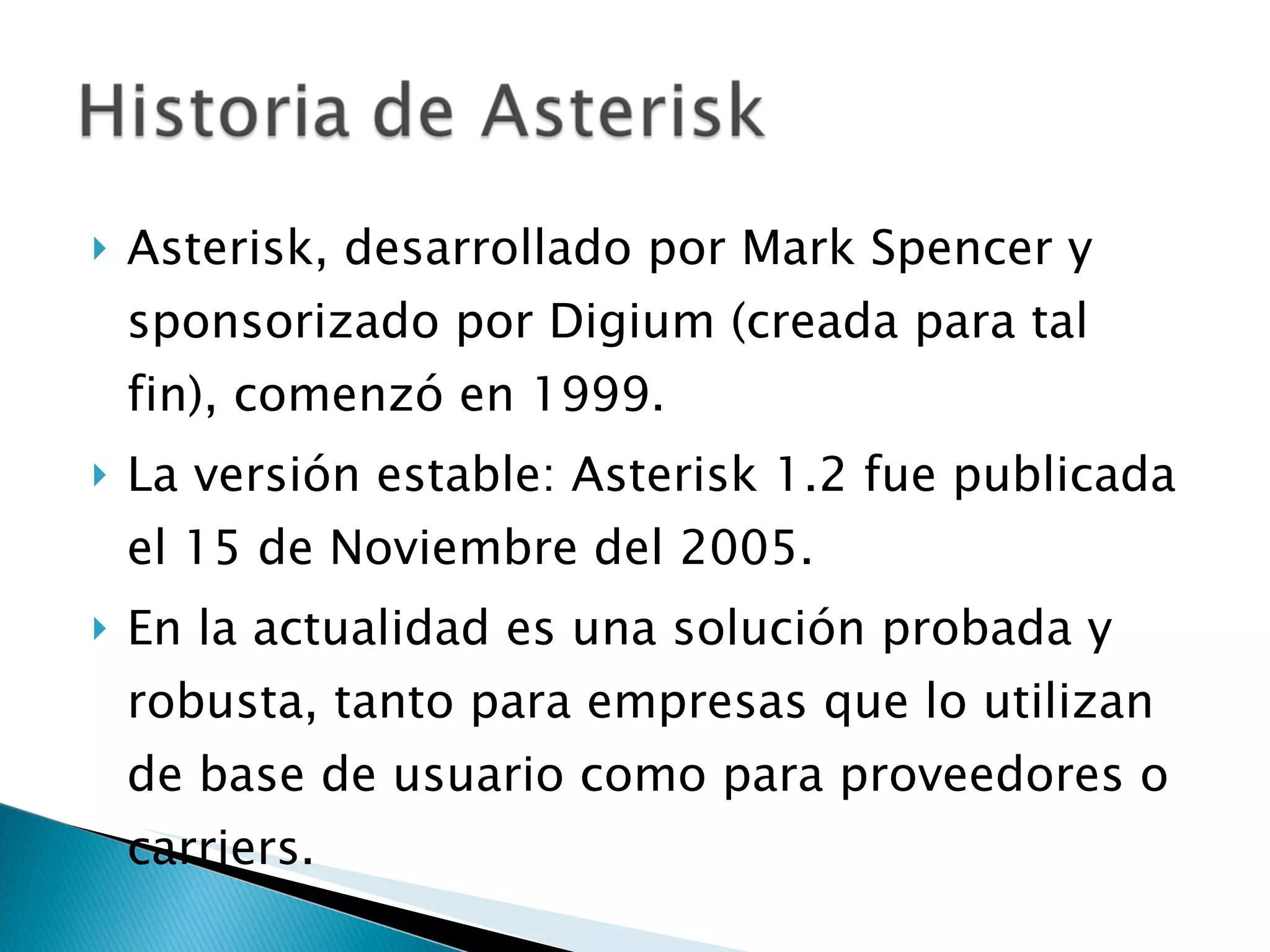 Asterisk, desarrollado por Mark Spencer y sponsorizado por Digium (creada para tal fin), comenzó en 1999. La versión estable: Asterisk 1.2 fue publicada el 15 de Noviembre del 2005. En la actualidad es una solución probada y robusta, tanto para empresas que lo utilizan de base de usuario como para proveedores o carriers. 