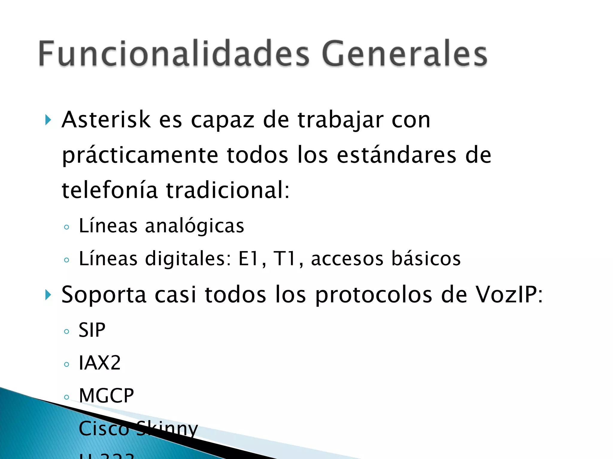 Asterisk es capaz de trabajar con prácticamente todos los estándares de telefonía tradicional: Líneas analógicas Líneas digitales: E1, T1, accesos básicos Soporta casi todos los protocolos de VozIP: SIP IAX2 MGCP Cisco Skinny H.323 