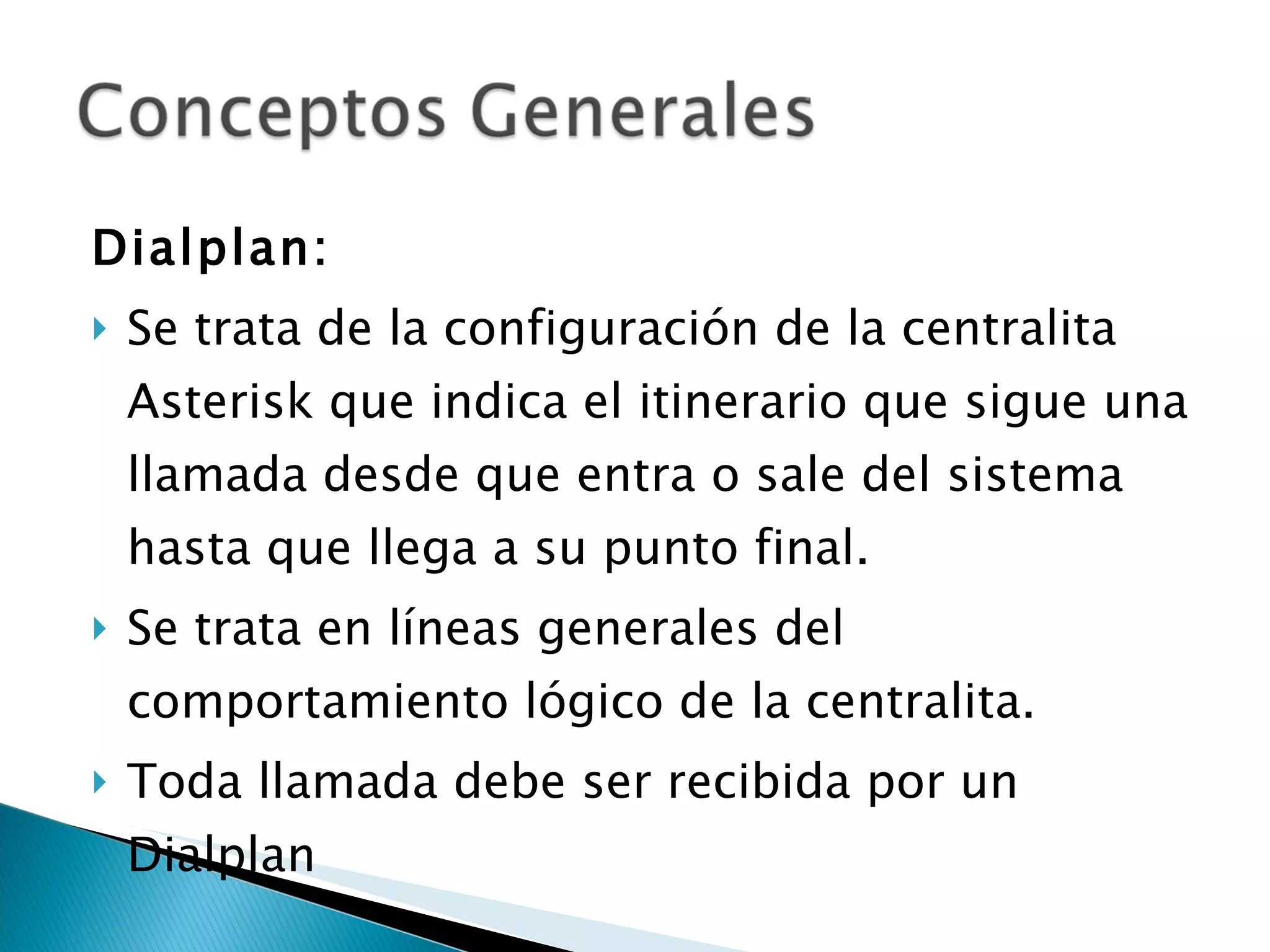 Dialplan:  Se trata de la configuración de la centralita Asterisk que indica el itinerario que sigue una llamada desde que entra o sale del sistema hasta que llega a su punto final. Se trata en líneas generales del comportamiento lógico de la centralita. Toda llamada debe ser recibida por un Dialplan 