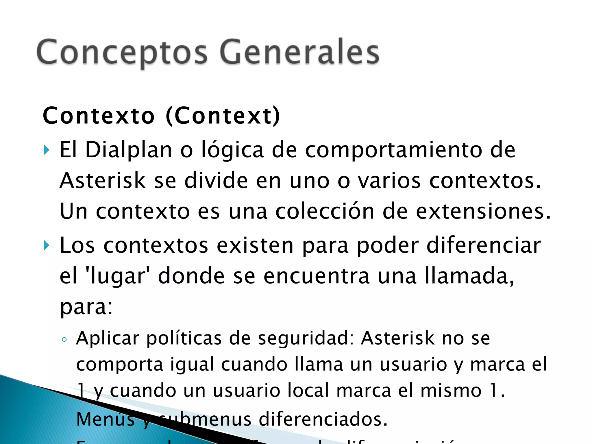 Contexto (Context) El Dialplan o lógica de comportamiento de Asterisk se divide en uno o varios contextos. Un contexto es una colección de extensiones. Los contextos existen para poder diferenciar el 'lugar' donde se encuentra una llamada, para: Aplicar políticas de seguridad: Asterisk no se comporta igual cuando llama un usuario y marca el 1 y cuando un usuario local marca el mismo 1. Menús y submenus diferenciados. En general, es una forma de diferenciación. 