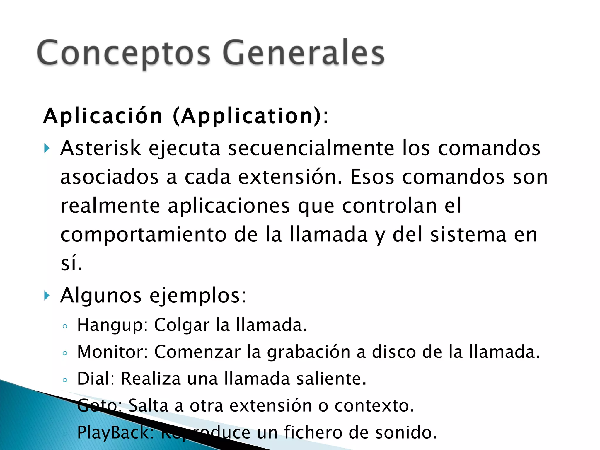 Aplicación (Application):  Asterisk ejecuta secuencialmente los comandos asociados a cada extensión. Esos comandos son realmente aplicaciones que controlan el comportamiento de la llamada y del sistema en sí.  Algunos ejemplos: Hangup: Colgar la llamada. Monitor: Comenzar la grabación a disco de la llamada. Dial: Realiza una llamada saliente. Goto: Salta a otra extensión o contexto. PlayBack: Reproduce un fichero de sonido. 