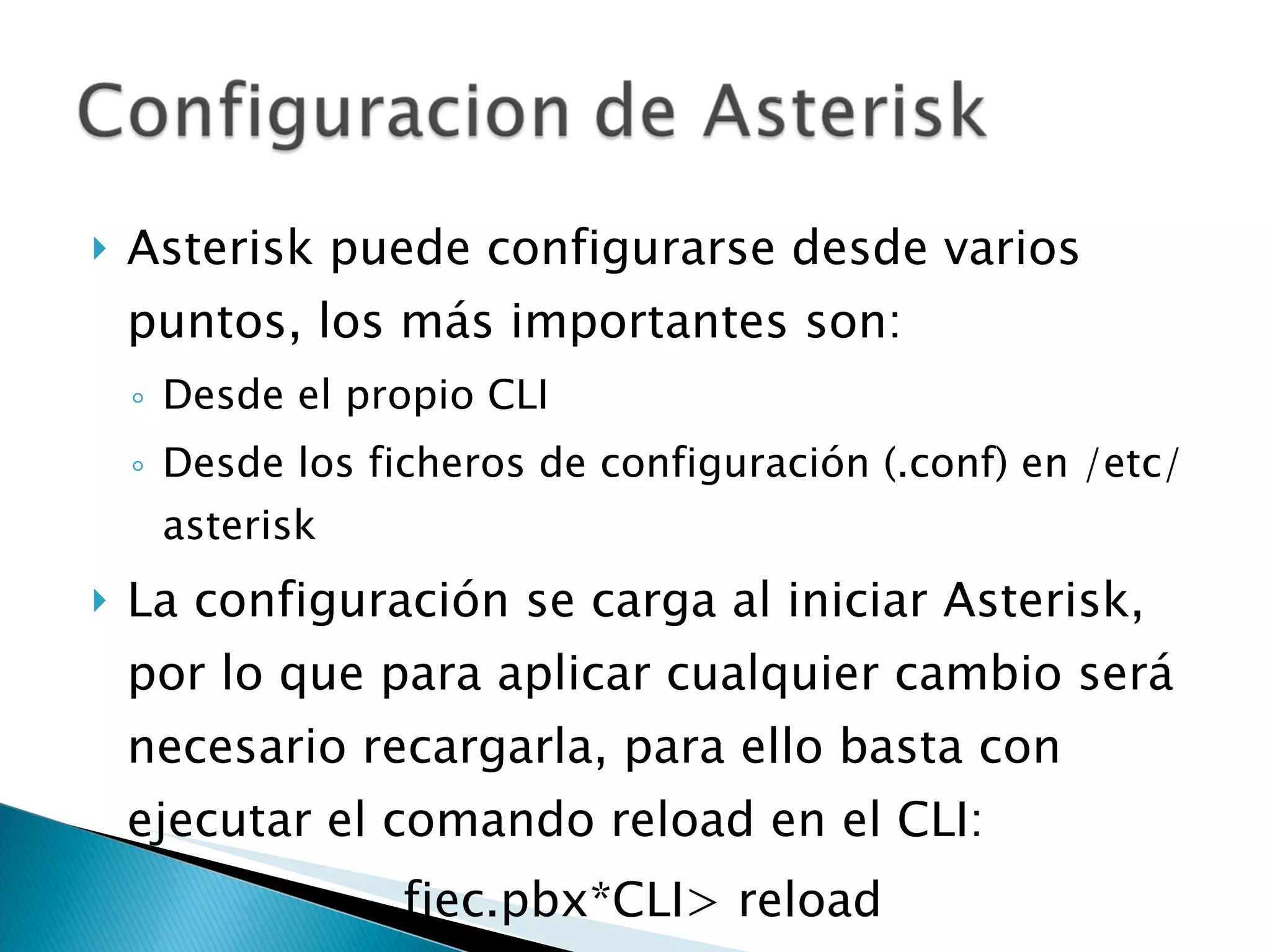 Asterisk puede configurarse desde varios puntos, los más importantes son: Desde el propio CLI Desde los ficheros de configuración (.conf) en /etc/asterisk La configuración se carga al iniciar Asterisk, por lo que para aplicar cualquier cambio será necesario recargarla, para ello basta con ejecutar el comando reload en el CLI: fiec.pbx*CLI> reload 