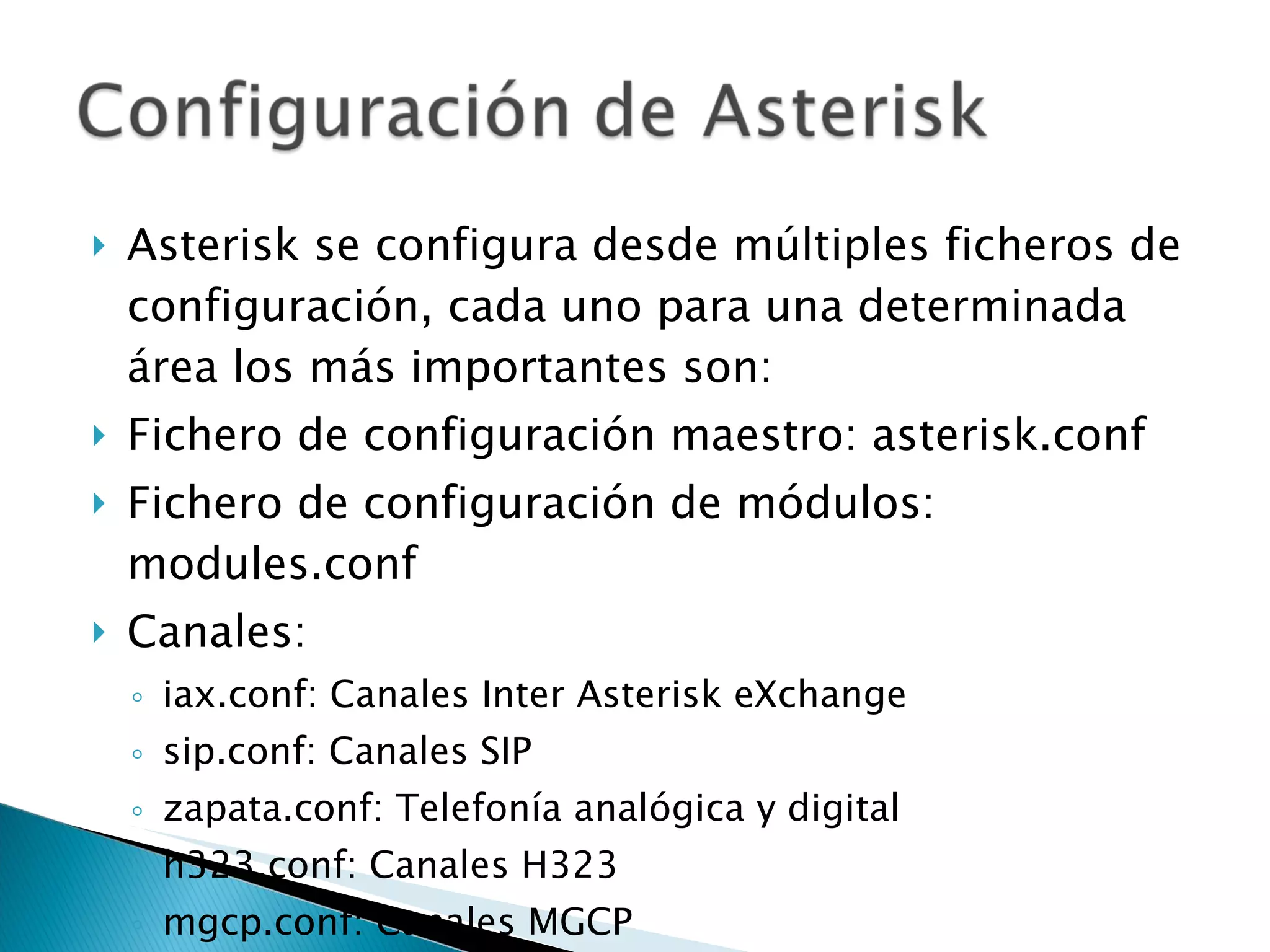 Asterisk se configura desde múltiples ficheros de configuración, cada uno para una determinada área los más importantes son: Fichero de configuración maestro: asterisk.conf Fichero de configuración de módulos: modules.conf Canales: iax.conf: Canales Inter Asterisk eXchange sip.conf: Canales SIP zapata.conf: Telefonía analógica y digital h323.conf: Canales H323 mgcp.conf: Canales MGCP 