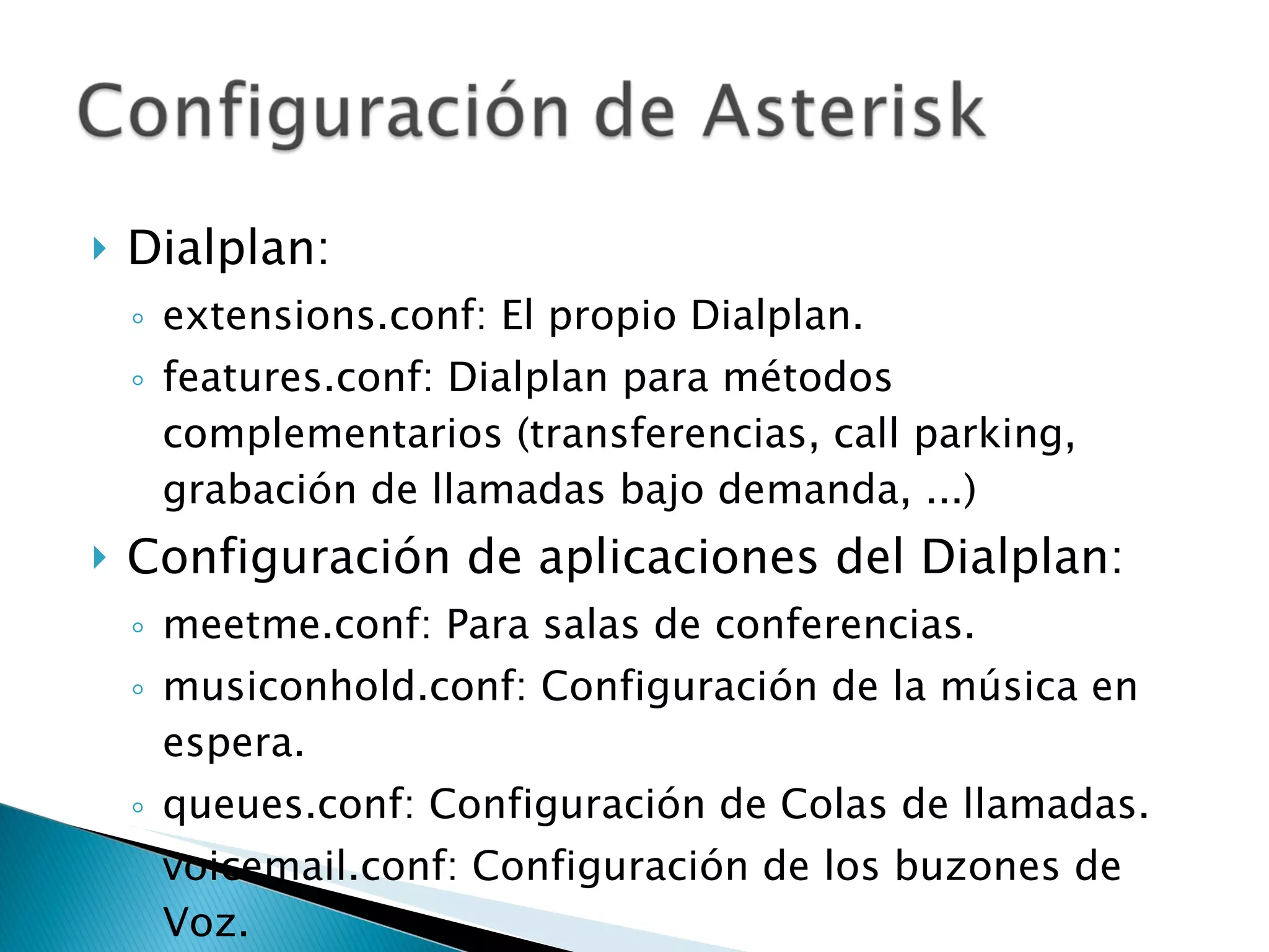 Dialplan: extensions.conf: El propio Dialplan. features.conf: Dialplan para métodos complementarios (transferencias, call parking, grabación de llamadas bajo demanda, ...) Configuración de aplicaciones del Dialplan: meetme.conf: Para salas de conferencias. musiconhold.conf: Configuración de la música en espera. queues.conf: Configuración de Colas de llamadas. voicemail.conf: Configuración de los buzones de Voz. 