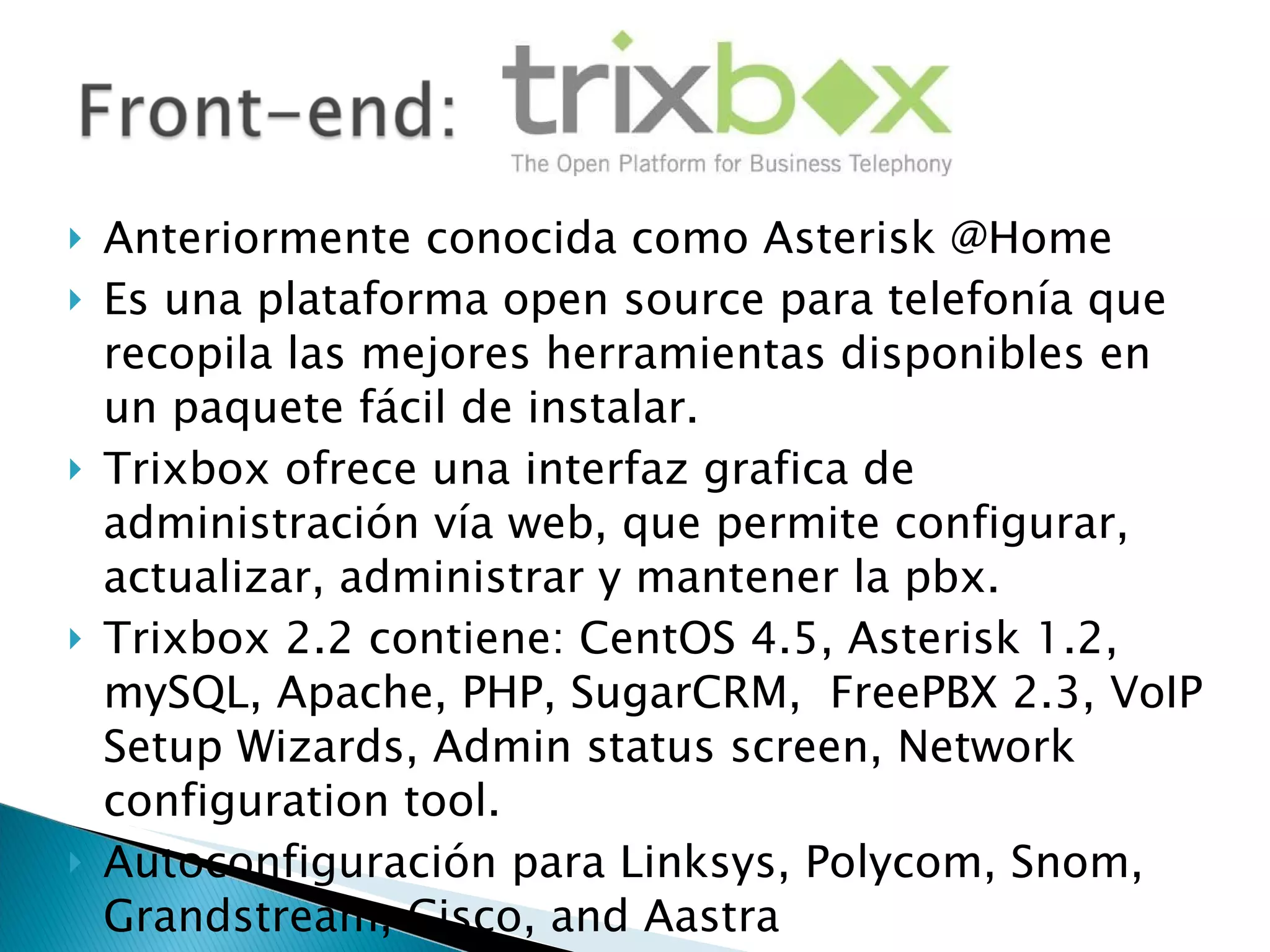 Anteriormente conocida como Asterisk @Home Es una plataforma open source para telefonía que recopila las mejores herramientas disponibles en un paquete fácil de instalar. Trixbox ofrece una interfaz grafica de administración vía web, que permite configurar, actualizar, administrar y mantener la pbx.  Trixbox 2.2 contiene: CentOS 4.5, Asterisk 1.2, mySQL, Apache, PHP, SugarCRM,  FreePBX 2.3, VoIP Setup Wizards, Admin status screen, Network configuration tool. Autoconfiguración para Linksys, Polycom, Snom, Grandstream, Cisco, and Aastra 